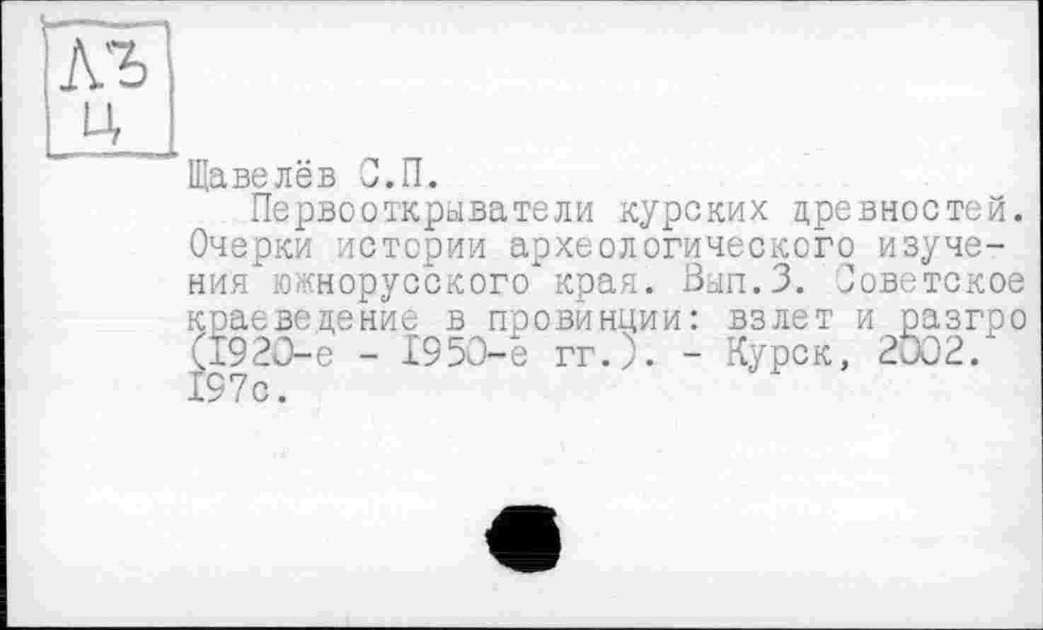 ﻿Щавелёв С.П.
Первооткрыватели курских древностей. Очерки истории археологического изучения южнорусского края. Вып.З. Советское краеведение в провинции: взлет и разгро (1920-е - 1953-е гг.). - Курск, 2002. 197с.